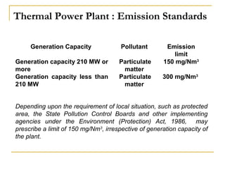 Thermal Power Plant : Emission Standards 
Generation Capacity Pollutant Emission 
limit 
Generation capacity 210 MW or 
more 
Generation capacity less than 
210 MW 
Particulate 
matter 
Particulate 
matter 
150 mg/Nm3 
300 mg/Nm3 
Depending upon the requirement of local situation, such as protected 
area, the State Pollution Control Boards and other implementing 
agencies under the Environment (Protection) Act, 1986, may 
prescribe a limit of 150 mg/Nm3, irrespective of generation capacity of 
the plant. 
 