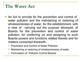 The Water Act 
 An Act to provide for the prevention and control of 
water pollution and the maintaining or restoring of 
wholesomeness of water, for the establishment, with 
a view of carrying out the purpose aforesaid, of 
Boards for the prevention and control of water 
pollution, for conferring on and assigning to such 
Boards powers and functions related thereto and for 
matters connected therewith. 
 Prevention and Control of Water Pollution 
 Maintaining or restoring of wholesomeness of water 
 Formulation of Pollution Control Boards 
 