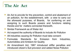The Air Act 
 An Act to provide for the prevention, control and abatement of 
air pollution, for the establishment, with a view to carry out 
the aforesaid purposes, of Boards, for conferring on and 
assigning to such Boards powers and functions relating 
thereto and for matters connected therewith. 
 Similar Framework as of Water Act 
 Act expand the authority of Boards to include Air Pollution 
 All industries causing Air Pollution must take consent 
 Formulate Standards for Emission from Industries, 
Automobiles and Ambient Air Quality 
 Air Amendment Act, 1987 introduced stiffer penalties and 
introduced citizen’s Suit provision and added Noise Pollution 
 