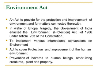 Environment Act 
 An Act to provide for the protection and improvement of 
environment and for matters connected therewith. 
 In wake of Bhopal tragedy, the Government of India 
enacted the Environment (Protection) Act of 1986 
under Article 253 of the Constitution. 
 To implement various International conventions on 
Environment 
 Act to cover Protection and improvement of the human 
environment 
 Prevention of hazards to human beings, other living 
creatures, plant and property. 
 