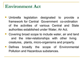 Environment Act 
 Umbrella legislation designated to provide a 
framework for Central Government co-ordination 
of the activities of various Central and State 
authorities established under Water, Air Act. 
 Covering broad scope to include water, air and land 
and the inter-relationships with other living 
creatures, plants, micro-organisms and property. 
 Defines broadly the scope of Environmental 
Pollution and Hazardous substances. 
 