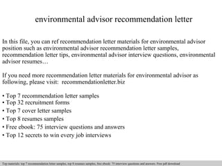 environmental advisor recommendation letter 
In this file, you can ref recommendation letter materials for environmental advisor 
position such as environmental advisor recommendation letter samples, 
recommendation letter tips, environmental advisor interview questions, environmental 
advisor resumes… 
If you need more recommendation letter materials for environmental advisor as 
following, please visit: recommendationletter.biz 
• Top 7 recommendation letter samples 
• Top 32 recruitment forms 
• Top 7 cover letter samples 
• Top 8 resumes samples 
• Free ebook: 75 interview questions and answers 
• Top 12 secrets to win every job interviews 
Interview questions and answers – free download/ pdf and ppt file 
Top materials: top 7 recommendation letter samples, top 8 resumes samples, free ebook: 75 interview questions and answers. Free pdf download 
 