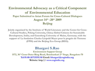 Environmental Advocacy as a Critical Component of Environmental Education Paper Submitted to Asian Forum for Cross-Cultural Dialogues August 14 th  -20 th  2009 Beijing Jointly organized by the Institute of World Literature and the Center for Cross-Cultural Studies, Peking University, China; Global Citizens for Sustainable Development, India; and Gutenberg University of Mainz, Germany; with the support of La fondation Charles Léopold Mayer pour le progrès de l'homme (FPH) and the Beijing Eco Group (BEG). Bhargavi S.Rao   Environment Support Group 1572, 36 th  Cross Outer Ring Road, Banshankari 2 nd  Stage, Bangalore-70 Tel:91-80-26713559/60  Email:  [email_address]   Website: http//:  www.esgindia.org   