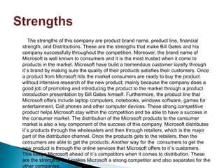 The strengths of this company are product brand name, product line, financial
strength, and Distributions. These are the strengths that make Bill Gates and his
company successfully throughout the competition. Moreover, the brand name of
Microsoft is well known to consumers and it is the most trusted when it come to
products in the market. Microsoft have build a tremendous customer loyalty through
it`s brand by making sure the quality of their products satisfies their customers. Once
a product from Microsoft hits the market consumers are ready to buy the product
without intensive research of the new product; mainly because the company does a
good job of promoting and introducing the product to the market through a product
introduction presentation by Bill Gates himself. Furthermore, the product line that
Microsoft offers include laptop computers, notebooks, windows software, games for
entertainment, Cell phones and other computer devices. These strong competitive
product helps Microsoft stay within the competition and be able to have a success in
the consumer market. The distribution of the Microsoft products to the consumer
market is also a key component of the success of this company. Microsoft distributes
it`s products through the wholesalers and then through retailers, which is the major
part of the distribution channel. Once the products gets to the retailers, then the
consumers are able to get the products. Another way for the consumers to get the
new product is through the online services that Microsoft offers to it`s customers.
This keeps Microsoft ahead of it`s competitors when it comes to distribution. These
are the strengths that makes Microsoft a strong competitor and also separates for the
other companies.
 