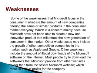 Some of the weaknesses that Microsoft faces in the
consumer market are the amount of new companies
offering the same or similar products in the consumer
market everyday. Which is a concern mainly because
Microsoft have not been able to create a new and
innovative product that will attract the new generation of
consumer in the market. Other weaknesses may include
the growth of other competitive companies in the
market, such as Apple and Google. Other weakness
include the amount of illegal downloads of the Microsoft
software on the internet. Most people try to download the
software's that Microsoft provide from other websites
rather then from the official Microsoft website; which
result in loss of profits for the company.
 