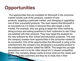 The opportunities that are available for Microsoft in the consumer
market include cost of the products, creation of new
products, targeting a particular market, and changing or upgrading
one of their successful products. The main reason that Microsoft is
as successful as it is today is because they also target a niche
market. For example, they are going to target the niche market by
doing surveys and asking questions to their customers to see if they
are satisfied with their products. They may target the students for
the new software for their school and education purposes. This way
the company creates more opportunities in the consumer market to
be successful. One of the opportunities that Microsoft is using is the
entertainment; the company has developed a successful product in
the entertainment section called the XBOX. This target the younger
generations and it is by far miles ahead of it`s closest competition
SONY. The company always wants to know what are the needs and
the wants of the customers and they try to imply that in their
marketing strategies.
 