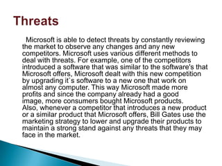 Microsoft is able to detect threats by constantly reviewing
the market to observe any changes and any new
competitors. Microsoft uses various different methods to
deal with threats. For example, one of the competitors
introduced a software that was similar to the software's that
Microsoft offers, Microsoft dealt with this new competition
by upgrading it`s software to a new one that work on
almost any computer. This way Microsoft made more
profits and since the company already had a good
image, more consumers bought Microsoft products.
Also, whenever a competitor that introduces a new product
or a similar product that Microsoft offers, Bill Gates use the
marketing strategy to lower and upgrade their products to
maintain a strong stand against any threats that they may
face in the market.
 