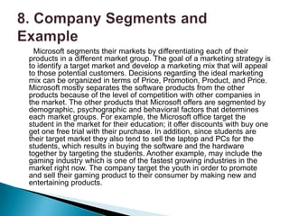 Microsoft segments their markets by differentiating each of their
products in a different market group. The goal of a marketing strategy is
to identify a target market and develop a marketing mix that will appeal
to those potential customers. Decisions regarding the ideal marketing
mix can be organized in terms of Price, Promotion, Product, and Price.
Microsoft mostly separates the software products from the other
products because of the level of competition with other companies in
the market. The other products that Microsoft offers are segmented by
demographic, psychographic and behavioral factors that determines
each market groups. For example, the Microsoft office target the
student in the market for their education; it offer discounts with buy one
get one free trial with their purchase. In addition, since students are
their target market they also tend to sell the laptop and PCs for the
students, which results in buying the software and the hardware
together by targeting the students. Another example, may include the
gaming industry which is one of the fastest growing industries in the
market right now. The company target the youth in order to promote
and sell their gaming product to their consumer by making new and
entertaining products.
 