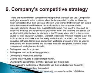 There are many different competition strategies that Microsoft can use. Competition
    strategies are useful to the business when the business is in trouble as it has too
    much competition thus their sales are affected. One change that Microsoft can take is
    make their software and hardware more affordable to the consumer market.
    Especially students who are their biggest target market. This way the prices will be
    lower and the sales and revenues will grow even more. The windows that stands out
    for Microsoft that is the best for students is the Windows Vista, which is the number
    source for their education purposes. Microsoft introduced Windows Vista to target the
    youth audience and make sure that every student would be able to use this new
    innovative software. Some more competition strategies are used or may be used in
    the future to win the customers and increase the sales and profits. Some of these
    changes and strategies may include,
   Finding new uses for a product
   Finding new markets for existing products
   Developing a wider product range
   Gearing the product to a specific target market,
   Changing the appearance, format or packaging of the product,
   Encouraging the customers of Microsoft to use their products more frequently
   Changing the components of the product
        "If you possess the market, you eventually possess the profits." -Bill Gates
 
