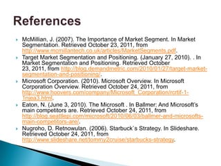    McMillian, J. (2007). The Importance of Market Segment. In Market
    Segmentation. Retrieved October 23, 2011, from
    http://www.mcmillantech.co.uk/articles/MarketSegments.pdf.
   Target Market Segmentation and Positioning. (January 27, 2010). . In
    Market Segmentation and Positioning. Retrieved October
    23, 2011, from http://blog.demandmetric.com/2010/01/27/target-market-
    segmentation-and-positioning/.
   Microsoft Corporation. (2010). Microsoft Overview. In Microsoft
    Corporation Overview. Retrieved October 24, 2011, from
    http://www.hoovers.com/company/Microsoft_Corporation/rcrtif-1-
    1njea3.html.
   Eaton, N. (June 3, 2010). The Microsoft . In Ballmer: And Microsoft’s
    main competitors are. Retrieved October 24, 2011, from
    http://blog.seattlepi.com/microsoft/2010/06/03/ballmer-and-microsofts-
    main-competitors-are/.
   Nugroho, D. Retnowulan. (2006). Starbuck`s Strategy. In Slideshare.
    Retrieved October 24, 2011, from
    http://www.slideshare.net/tommy2cruise/starbucks-strategy.
 