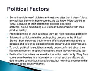    Sometimes Microsoft violates antitrust law, after that it doesn’t face
    any political barrier in home country. As we know Microsoft did in
    1990. Because of their electronics product, operating
    software, online advertising etc. it doesn’t compromise with their
    product quality.
   From Beginning of their business they got high response politically.
    Microsoft participate in the public policy process in the United
    States , from corporate government affairs programs designed to
    educate and influence elected officials on key public policy issues .
   To avoid political noise, it has already been confirmed about their
    license agreement in operating country, even they pay royalty too.
   Political factors arises trade restriction in the host county. They face
    some entry barriers in a international market such as México etc
    due to some competitor, strategies etc. but now they overcome this
    problem in the country market.
 