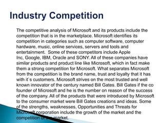 The competitive analysis of Microsoft and its products include the
competition that is in the marketplace. Microsoft identifies its
competition in categories such as computer software, computer
hardware, music, online services, servers and tools and
entertainment. Some of these competitors include Apple
Inc, Google, IBM, Oracle and SONY. All of these companies have
similar products and product line like Microsoft, which in fact make
them a strong competition for Microsoft. What separates Microsoft
from the competition is the brand name, trust and loyalty that it has
with it`s customers. Microsoft strives on the most trusted and well
known innovator of the century named Bill Gates. Bill Gates if the co
founder of Microsoft and he is the number on reason of the success
of the company. All of the products that were introduced by Microsoft
to the consumer market were Bill Gates creations and ideas. Some
of the strengths, weaknesses, Opportunities and Threats for
Microsoft corporation include the growth of the market and the
competition of the market.
 