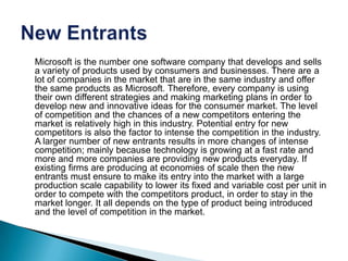Microsoft is the number one software company that develops and sells
a variety of products used by consumers and businesses. There are a
lot of companies in the market that are in the same industry and offer
the same products as Microsoft. Therefore, every company is using
their own different strategies and making marketing plans in order to
develop new and innovative ideas for the consumer market. The level
of competition and the chances of a new competitors entering the
market is relatively high in this industry. Potential entry for new
competitors is also the factor to intense the competition in the industry.
A larger number of new entrants results in more changes of intense
competition; mainly because technology is growing at a fast rate and
more and more companies are providing new products everyday. If
existing firms are producing at economies of scale then the new
entrants must ensure to make its entry into the market with a large
production scale capability to lower its fixed and variable cost per unit in
order to compete with the competitors product, in order to stay in the
market longer. It all depends on the type of product being introduced
and the level of competition in the market.
 