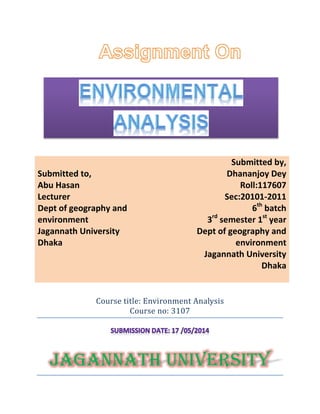Course title: Environment Analysis
Course no: 3107
JAGANNATH UNIVERSITY
.
Submitted to,
Abu Hasan
Lecturer
Dept of geography and
environment
Jagannath University
Dhaka
Submitted by,
Dhananjoy Dey
Roll:117607
Sec:20101-2011
6th
batch
3rd
semester 1st
year
Dept of geography and
environment
Jagannath University
Dhaka
 