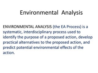 Environmental Analysis 
ENVIRONMENTAL ANALYSIS (the EA Process) is a 
systematic, interdisciplinary process used to 
identify the purpose of a proposed action, develop 
practical alternatives to the proposed action, and 
predict potential environmental effects of the 
action. 
 