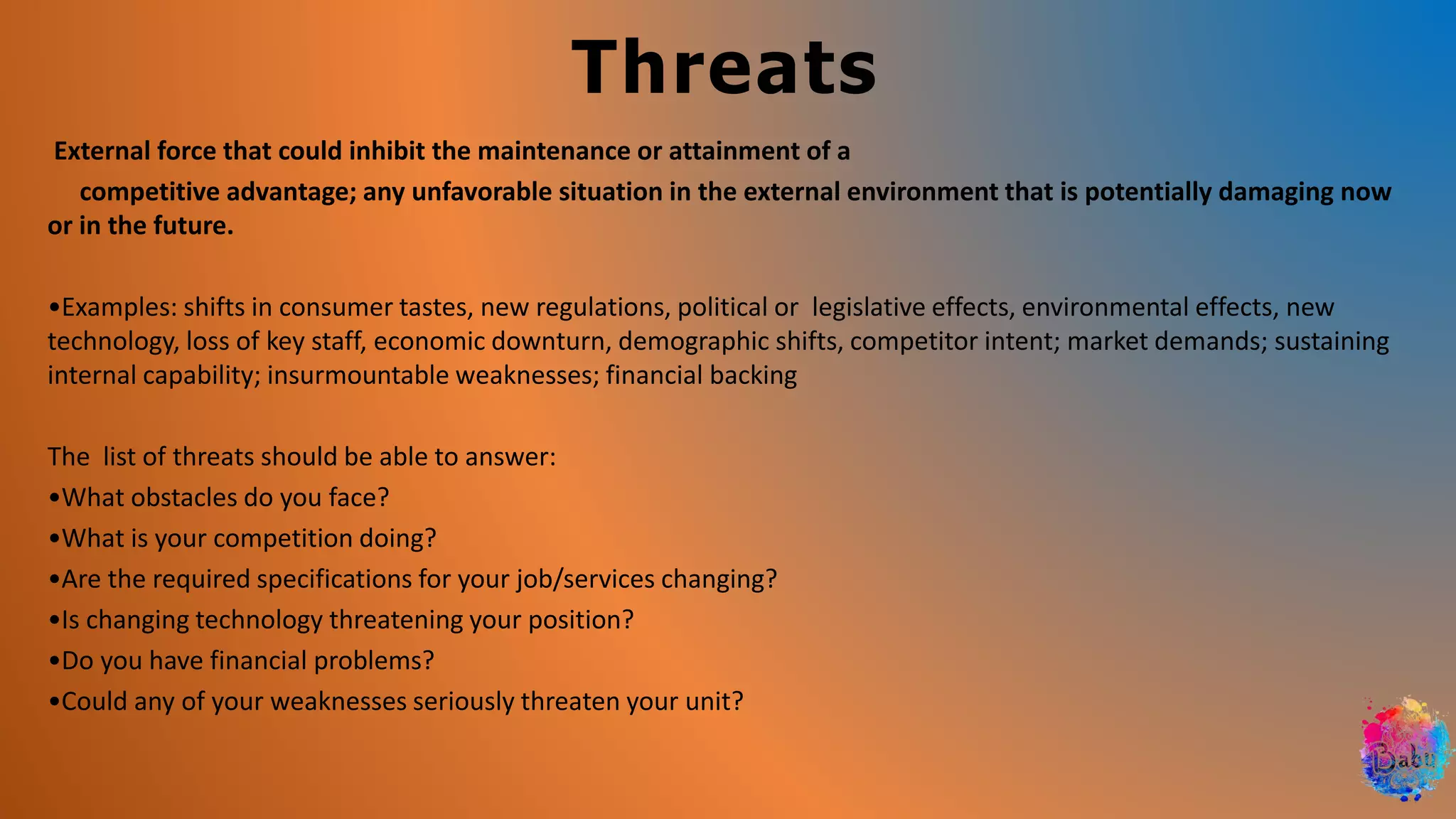 Threats
External force that could inhibit the maintenance or attainment of a
competitive advantage; any unfavorable situation in the external environment that is potentially damaging now
or in the future.
•Examples: shifts in consumer tastes, new regulations, political or legislative effects, environmental effects, new
technology, loss of key staff, economic downturn, demographic shifts, competitor intent; market demands; sustaining
internal capability; insurmountable weaknesses; financial backing
The list of threats should be able to answer:
•What obstacles do you face?
•What is your competition doing?
•Are the required specifications for your job/services changing?
•Is changing technology threatening your position?
•Do you have financial problems?
•Could any of your weaknesses seriously threaten your unit?
 