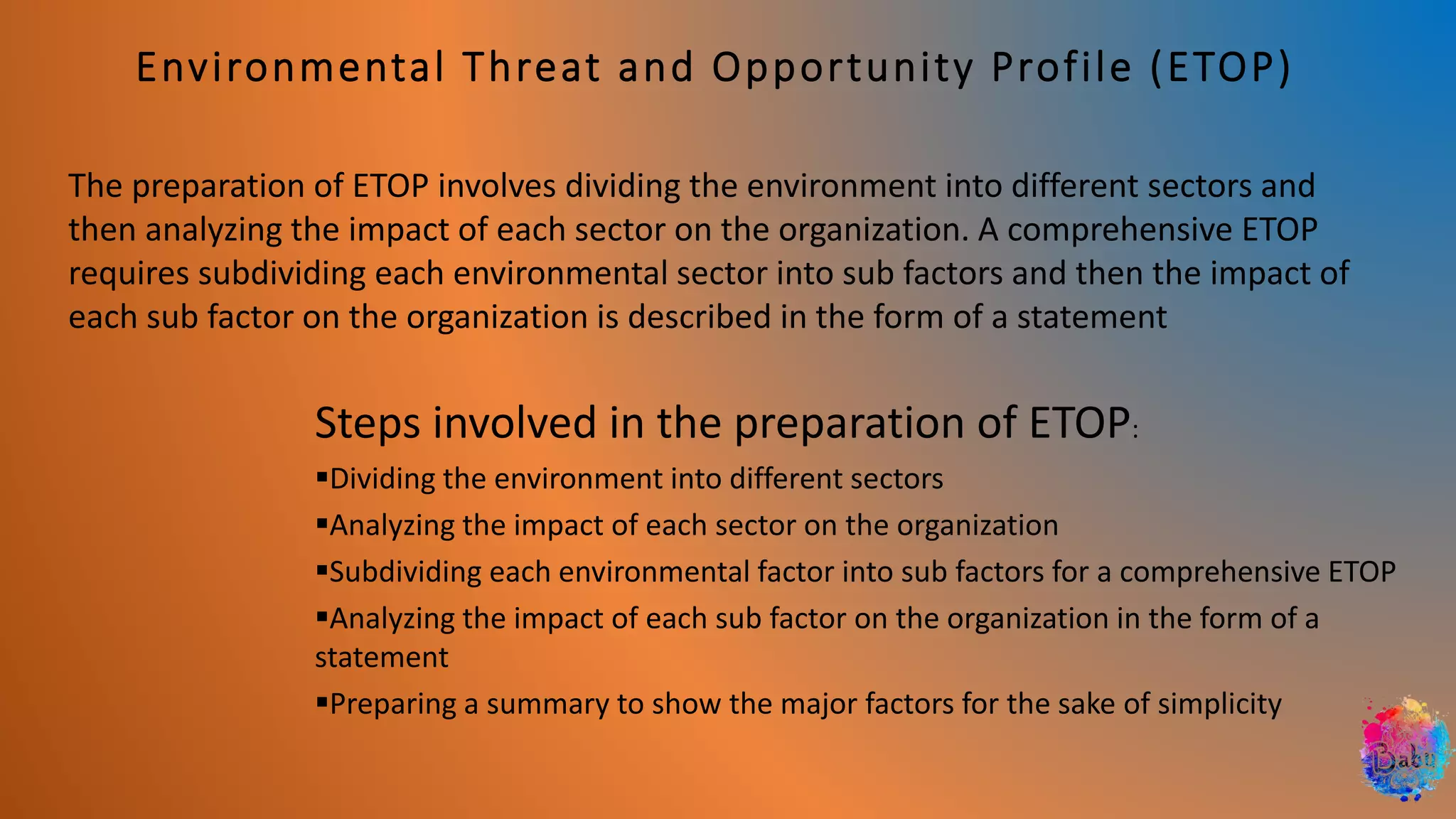 Environmental Threat and Opportunity Profile (ETOP)
The preparation of ETOP involves dividing the environment into different sectors and
then analyzing the impact of each sector on the organization. A comprehensive ETOP
requires subdividing each environmental sector into sub factors and then the impact of
each sub factor on the organization is described in the form of a statement
Steps involved in the preparation of ETOP:
▪Dividing the environment into different sectors
▪Analyzing the impact of each sector on the organization
▪Subdividing each environmental factor into sub factors for a comprehensive ETOP
▪Analyzing the impact of each sub factor on the organization in the form of a
statement
▪Preparing a summary to show the major factors for the sake of simplicity
 