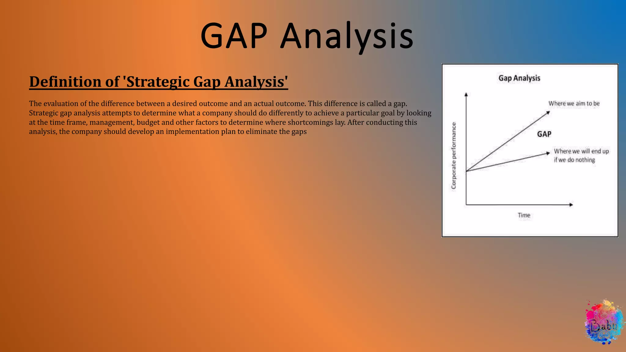 GAP Analysis
Definition of 'Strategic Gap Analysis'
The evaluation of the difference between a desired outcome and an actual outcome. This difference is called a gap.
Strategic gap analysis attempts to determine what a company should do differently to achieve a particular goal by looking
at the time frame, management, budget and other factors to determine where shortcomings lay. After conducting this
analysis, the company should develop an implementation plan to eliminate the gaps
 