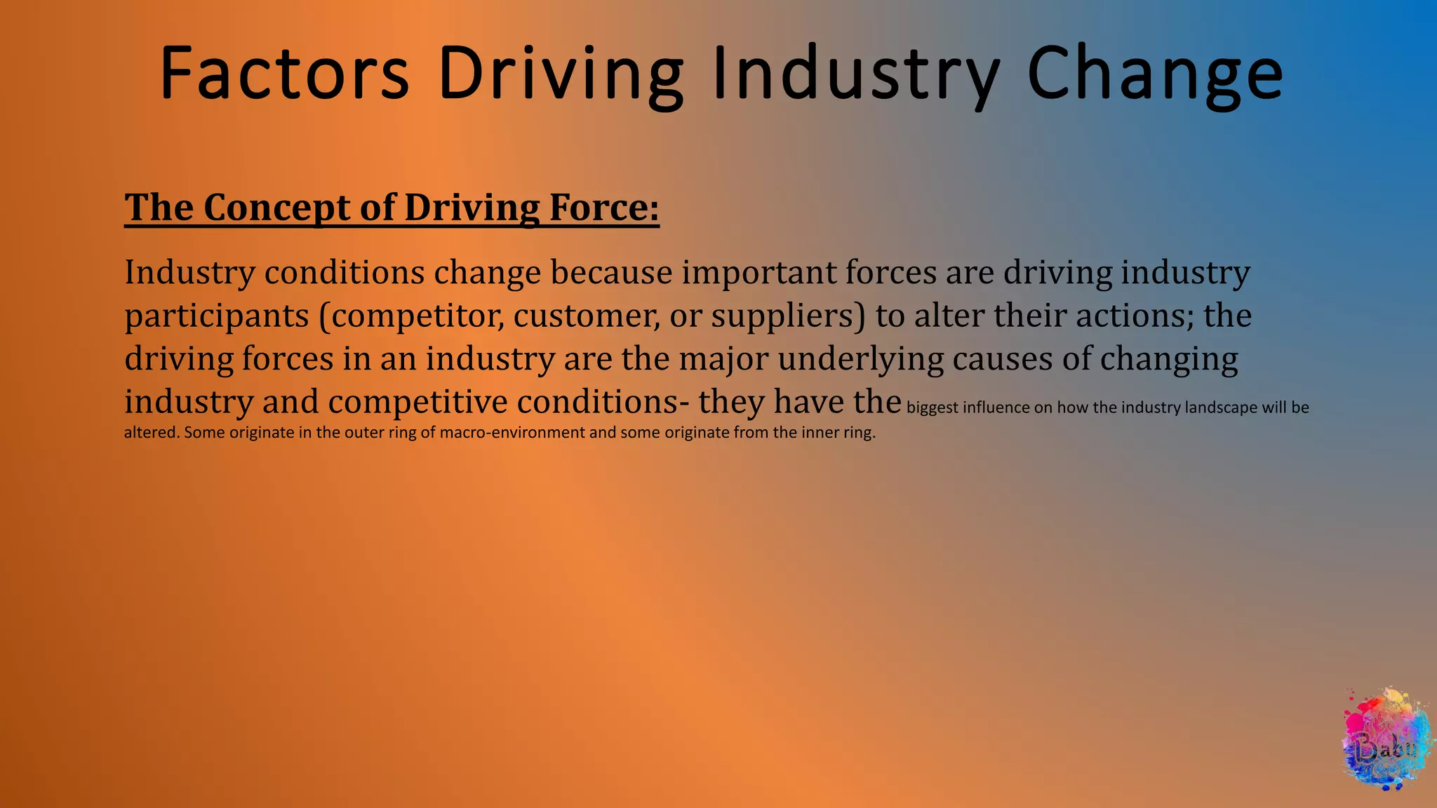 Factors Driving Industry Change
The Concept of Driving Force:
Industry conditions change because important forces are driving industry
participants (competitor, customer, or suppliers) to alter their actions; the
driving forces in an industry are the major underlying causes of changing
industry and competitive conditions- they have thebiggest influence on how the industry landscape will be
altered. Some originate in the outer ring of macro-environment and some originate from the inner ring.
 