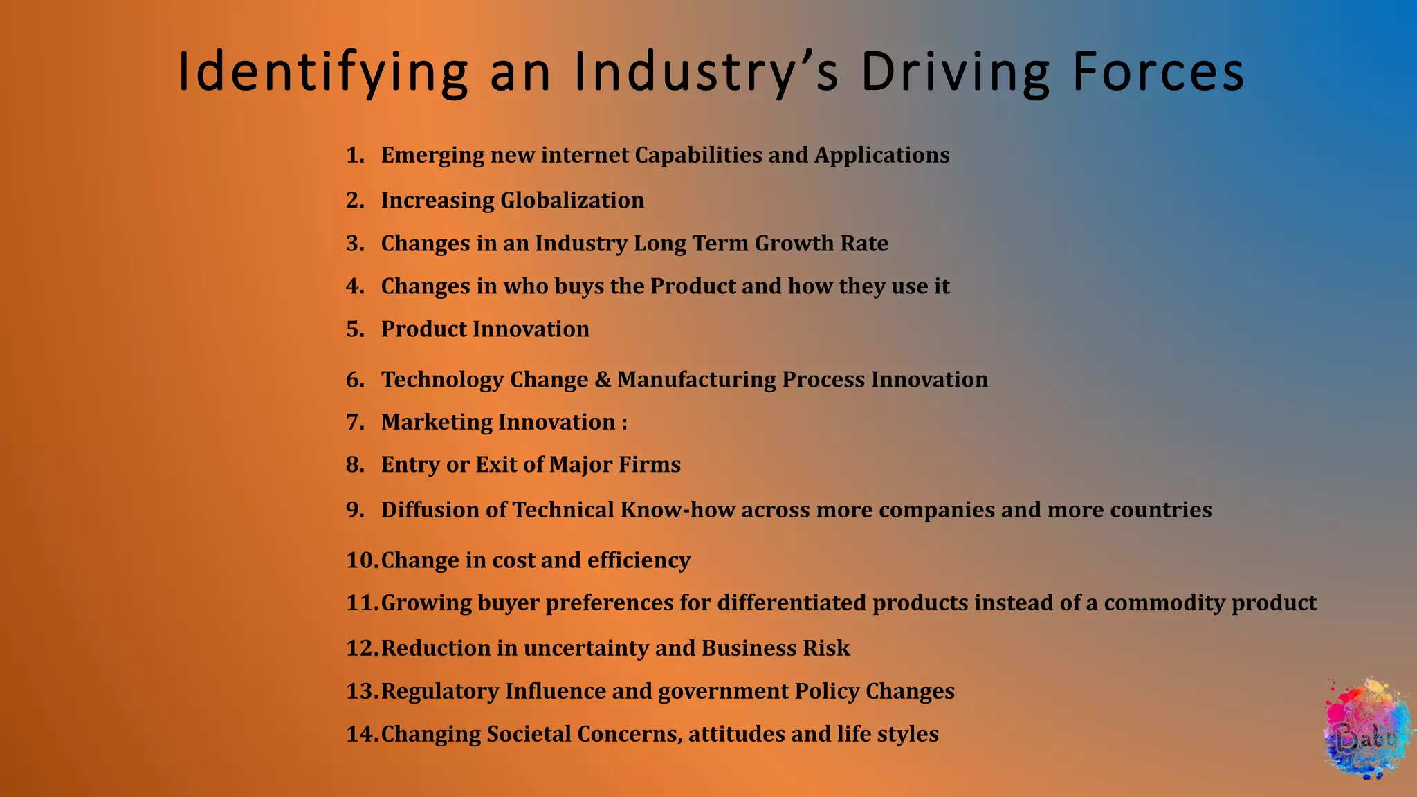Identifying an Industry’s Driving Forces
1. Emerging new internet Capabilities and Applications
2. Increasing Globalization
3. Changes in an Industry Long Term Growth Rate
4. Changes in who buys the Product and how they use it
5. Product Innovation
6. Technology Change & Manufacturing Process Innovation
7. Marketing Innovation :
8. Entry or Exit of Major Firms
9. Diffusion of Technical Know-how across more companies and more countries
10.Change in cost and efficiency
11.Growing buyer preferences for differentiated products instead of a commodity product
12.Reduction in uncertainty and Business Risk
13.Regulatory Influence and government Policy Changes
14.Changing Societal Concerns, attitudes and life styles
 