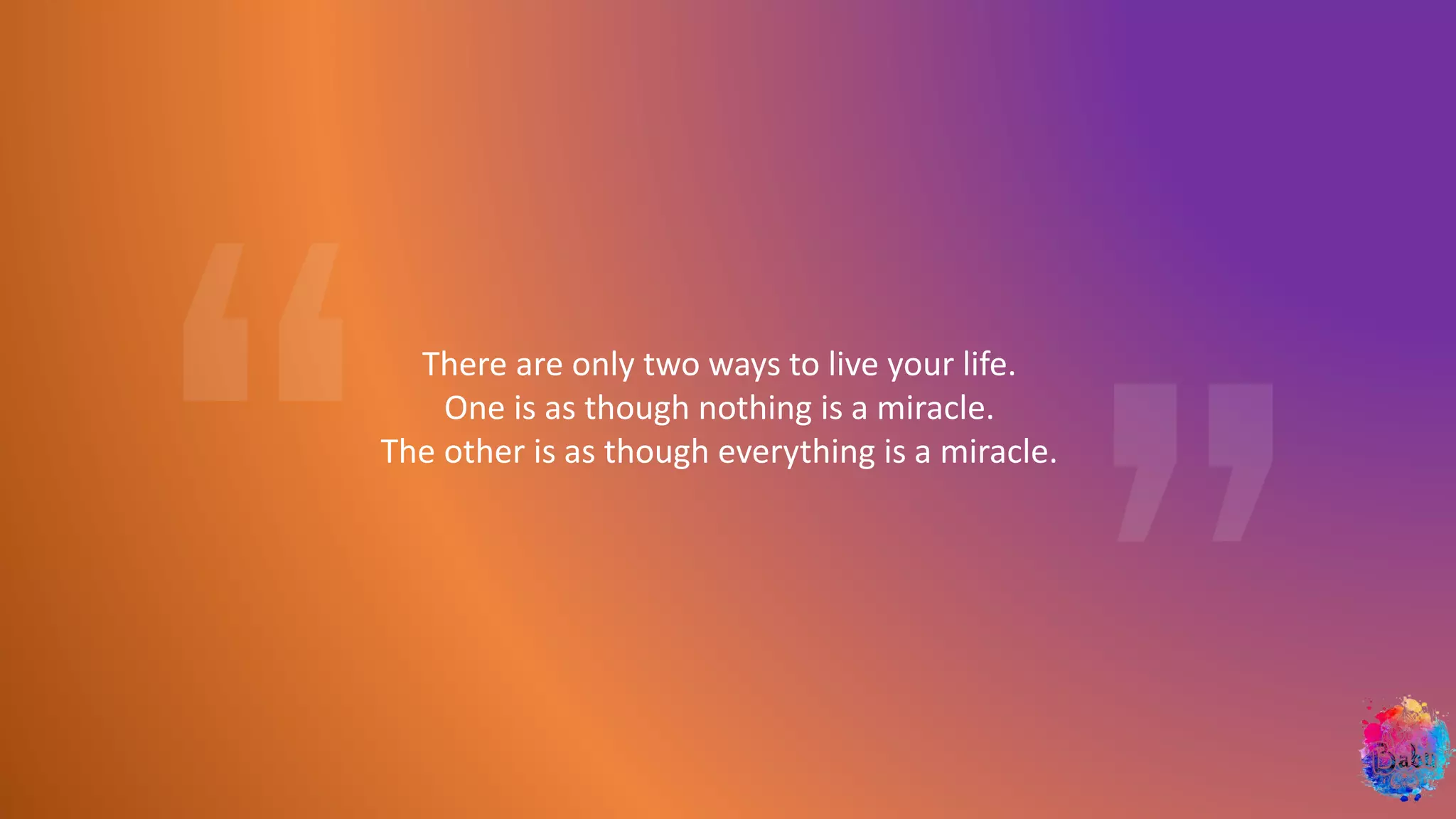 There are only two ways to live your life.
One is as though nothing is a miracle.
The other is as though everything is a miracle.
 