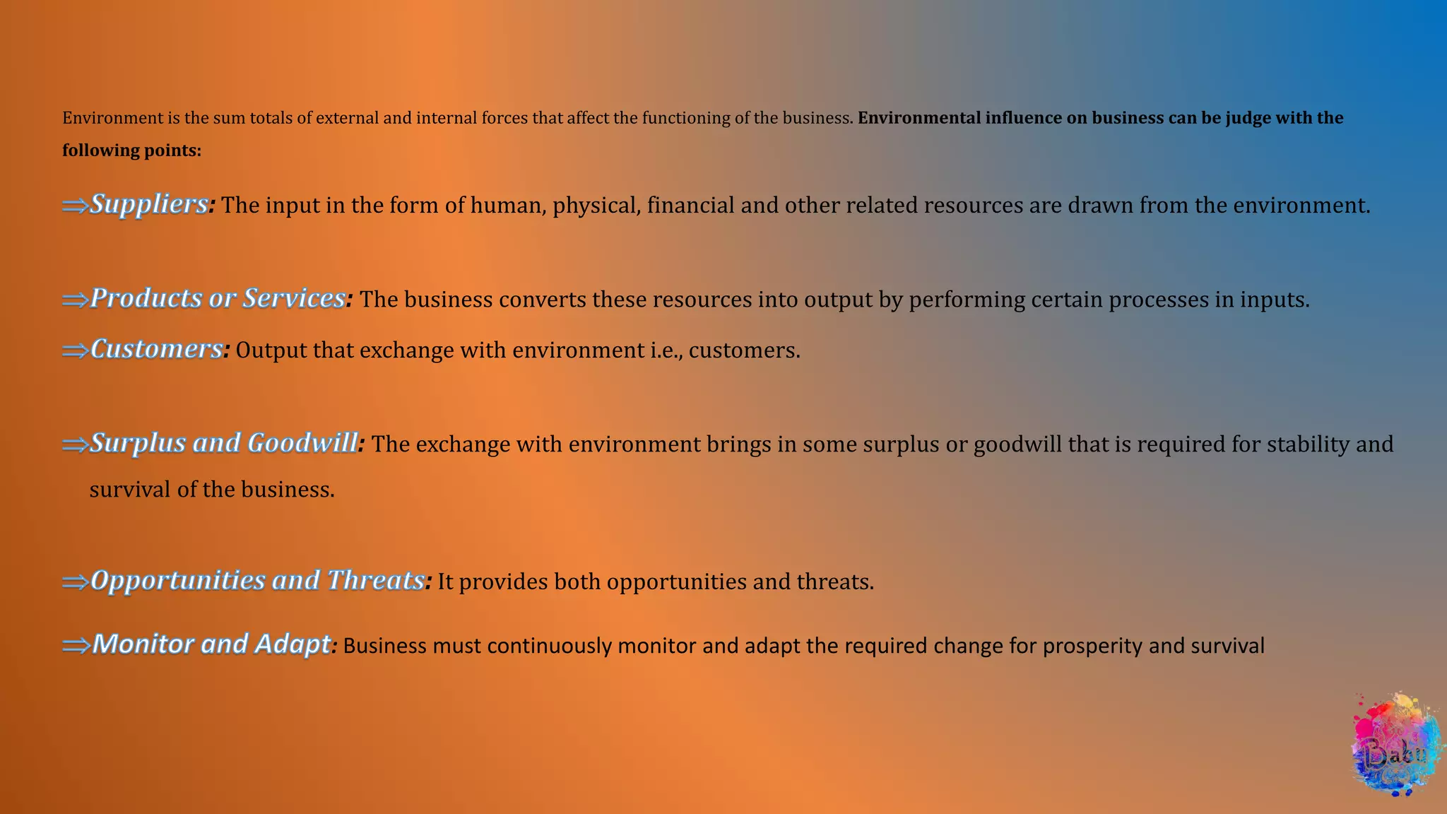 Environment is the sum totals of external and internal forces that affect the functioning of the business. Environmental influence on business can be judge with the
following points:
: The input in the form of human, physical, financial and other related resources are drawn from the environment.
: The business converts these resources into output by performing certain processes in inputs.
: Output that exchange with environment i.e., customers.
: The exchange with environment brings in some surplus or goodwill that is required for stability and
survival of the business.
: It provides both opportunities and threats.
: Business must continuously monitor and adapt the required change for prosperity and survival
 