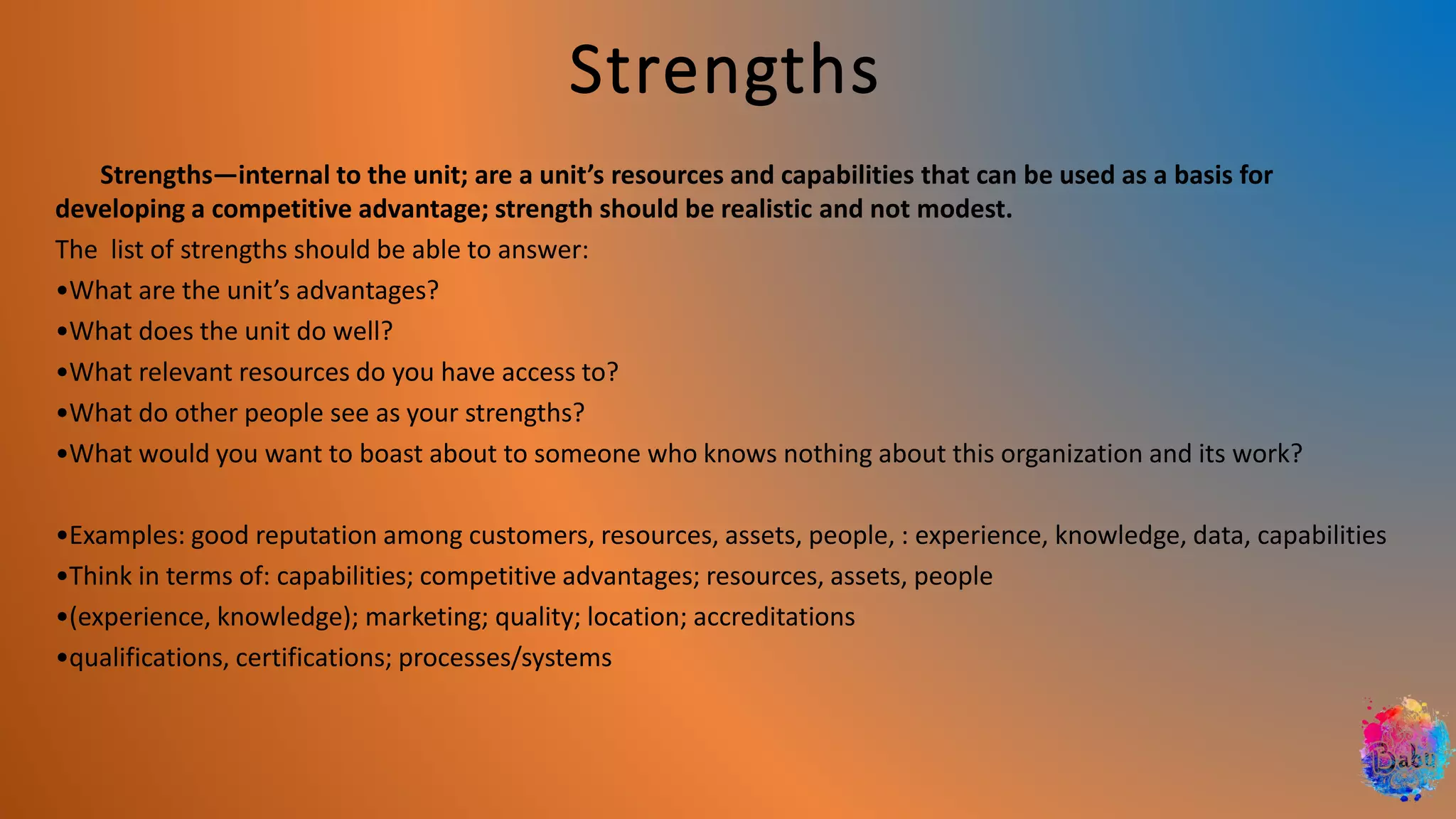 Strengths
Strengths—internal to the unit; are a unit’s resources and capabilities that can be used as a basis for
developing a competitive advantage; strength should be realistic and not modest.
The list of strengths should be able to answer:
•What are the unit’s advantages?
•What does the unit do well?
•What relevant resources do you have access to?
•What do other people see as your strengths?
•What would you want to boast about to someone who knows nothing about this organization and its work?
•Examples: good reputation among customers, resources, assets, people, : experience, knowledge, data, capabilities
•Think in terms of: capabilities; competitive advantages; resources, assets, people
•(experience, knowledge); marketing; quality; location; accreditations
•qualifications, certifications; processes/systems
 