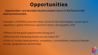 Opportunities
Opportunities—any favorable situation present now or in the future in the
external environment.
Examples: unfulfilled customer need, arrival of new technologies, loosening of
regulations, global influences, economic boom, demographic shift
•Where are the good opportunities facing you?
•What are the interesting trends you are aware of?
•Think of: market developments; competitor; vulnerabilities; industry/ lifestyle
trends;; geographical; partnerships
 