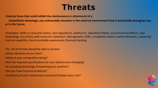 Threats
External force that could inhibit the maintenance or attainment of a
competitive advantage; any unfavorable situation in the external environment that is potentially damaging now
or in the future.
•Examples: shifts in consumer tastes, new regulations, political or legislative effects, environmental effects, new
technology, loss of key staff, economic downturn, demographic shifts, competitor intent; market demands; sustaining
internal capability; insurmountable weaknesses; financial backing
The list of threats should be able to answer:
•What obstacles do you face?
•What is your competition doing?
•Are the required specifications for your job/services changing?
•Is changing technology threatening your position?
•Do you have financial problems?
•Could any of your weaknesses seriously threaten your unit?
 