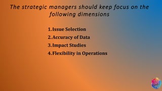 The strategic managers should keep focus on the
following dimensions
1.Issue Selection
2.Accuracy of Data
3.Impact Studies
4.Flexibility in Operations
 