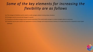Some of the key elements for increasing the
flexibility are as follows
(a) The strategy for flexibility must be stated to enable managers adopts it during unique situations.
(b) Strategies must be reviewed and changed if required.
(c) Exceptions to decided strategies must be handled beforehand. This would enable managers to violate strategies when it is necessary.
(d) Flexibility may be quite costly for an organization in terms of changes and compressed plans; however, it is equally important for companies to meet urgent
challenges.
 