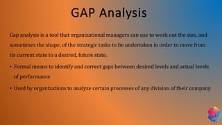 GAP Analysis
Gap analysis is a tool that organizational managers can use to work out the size, and
sometimes the shape, of the strategic tasks to be undertaken in order to move from
its current state to a desired, future state.
• Formal means to identify and correct gaps between desired levels and actual levels
of performance
• Used by organizations to analyze certain processes of any division of their company
 