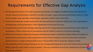 Requirements for Effective Gap Analysis
1. Clearly agreed indicators of overall corporate performance; it is highly desirable that that the indicator of
overall corporate performance should be traceable through a range of business performance metrics, in the
form of simple cause and effect relationships, sometimes called a value driver tree.
2. Sound data feeding the results measured by the key performance indicators (KPI) used in the organization,
including data on the performance of the organization for the past few years.
3. An agreed time span for the strategic planning exercise for comparing forecast performance under different
assumptions. These various sets of assumptions may be trialed in a process of scenario planning.
4. Before performing an analysis the strategic planning team needs to undertake target setting. The targets for
desired future performance of the organization need to be set using the corporate performance indicator
mentioned above. Target setting should be done with possible risks of corporate collapse in mind.
5. The availability of forecasting techniques, for the strategic planning team to use in the business forecasting of
likely corporate results under various scenarios. This may sometimes warrant the employment of business
forecasting software.
 