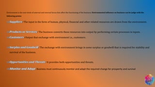 Environment is the sum totals of external and internal forces that affect the functioning of the business. Environmental influence on business can be judge with the
following points:
: The input in the form of human, physical, financial and other related resources are drawn from the environment.
: The business converts these resources into output by performing certain processes in inputs.
: Output that exchange with environment i.e., customers.
: The exchange with environment brings in some surplus or goodwill that is required for stability and
survival of the business.
: It provides both opportunities and threats.
: Business must continuously monitor and adapt the required change for prosperity and survival
 