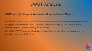 SWOT stands for Strengths, Weaknesses, Opportunities and Threats
➢Identification of the threats and opportunities in the external environment and
strengths and weaknesses in the internal environment of the firms are the
cornerstone of business policy formulation.
➢It is the SWOT analysis which determines the course of action to ensure the
growth / survival of the firm.
SWOT Analysis
 