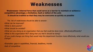 Weaknesses
Weaknesses—internal force that could serve as a barrier to maintain or achieve a
competitive advantage; a limitation, fault or defect of the unit;
It should be truthful so that they may be overcome as quickly as possible
The list of weaknesses should be able to answer:
•What can be improved?
•What is done poorly?
•What should be avoided?
•What are you doing as an organization that you feel could be done more effectively/efficiently?
•What is this organization NOT doing that you feel it should be doing?
•If you could change one thing that would help this department function more effectively, what would you
change?
•Examples: gaps in capabilities, financial, deadlines, morale
•lack of competitive
 