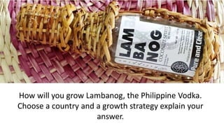 How will you grow Lambanog, the Philippine Vodka.
Choose a country and a growth strategy explain your
answer.
 
