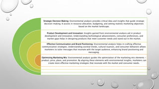 Strategic Decision Making: Environmental analysis provides critical data and insights that guide strategic
decision-making. It assists in resource allocation, budgeting, and setting realistic marketing objectives
based on the market landscape.
Product Development and Innovation: Insights gained from environmental analysis aid in product
development and innovation. Understanding technological advancements, consumer preferences, and
market gaps helps in designing products that meet customer needs and stand out in the market.
Effective Communication and Brand Positioning: Environmental analysis helps in crafting effective
communication strategies. Understanding societal trends, cultural nuances, and consumer behaviors allows
marketers to tailor messages that resonate with the target audience, enhancing brand positioning and
messaging.
Optimizing Marketing Mix: Environmental analysis guides the optimization of the marketing mix elements -
product, price, place, and promotion. By aligning these elements with environmental insights, marketers can
create more effective marketing strategies that resonate with the market and consumer needs.
 