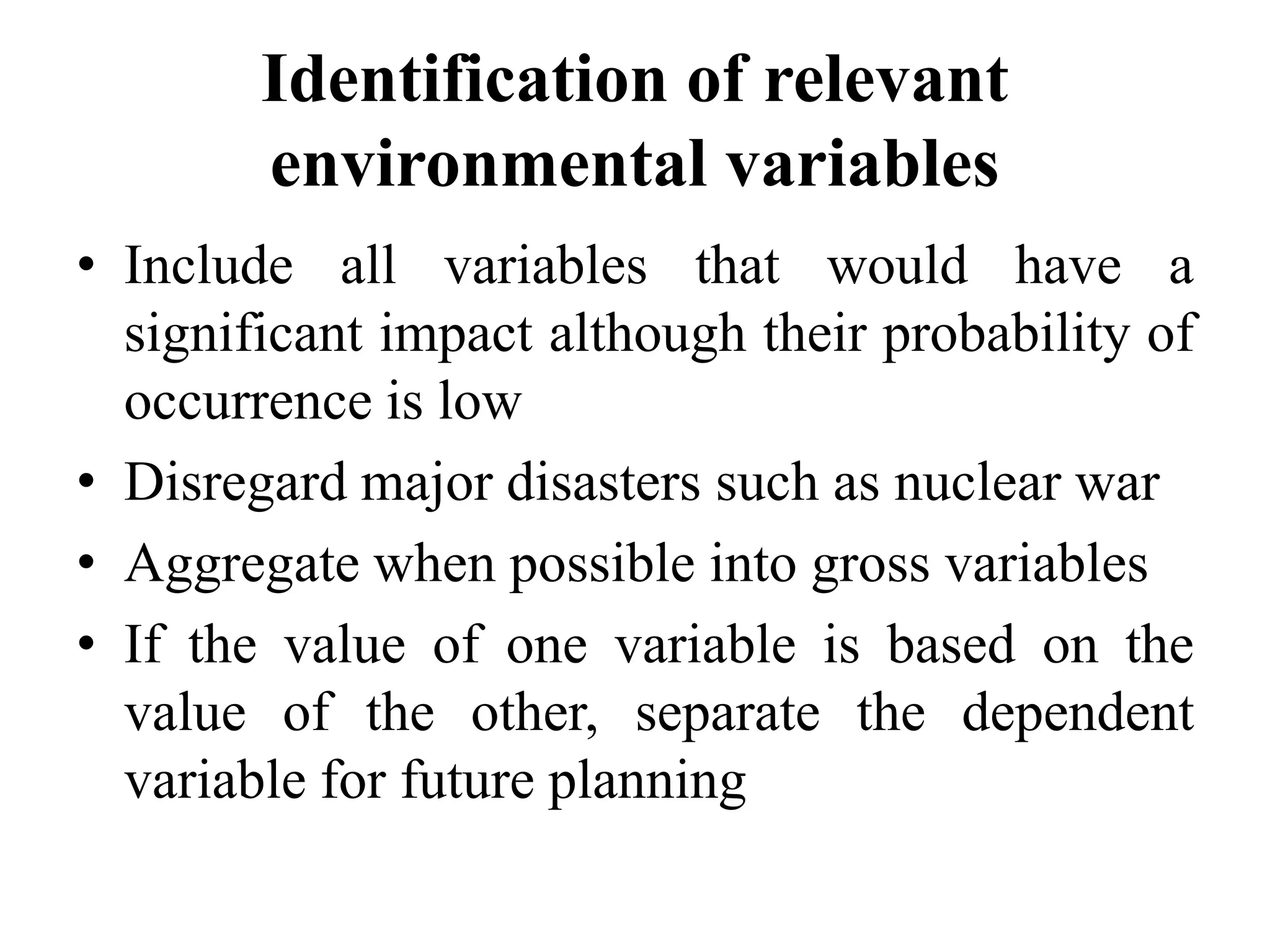 Identification of relevant
environmental variables
• Include all variables that would have a
significant impact although their probability of
occurrence is low
• Disregard major disasters such as nuclear war
• Aggregate when possible into gross variables
• If the value of one variable is based on the
value of the other, separate the dependent
variable for future planning
 