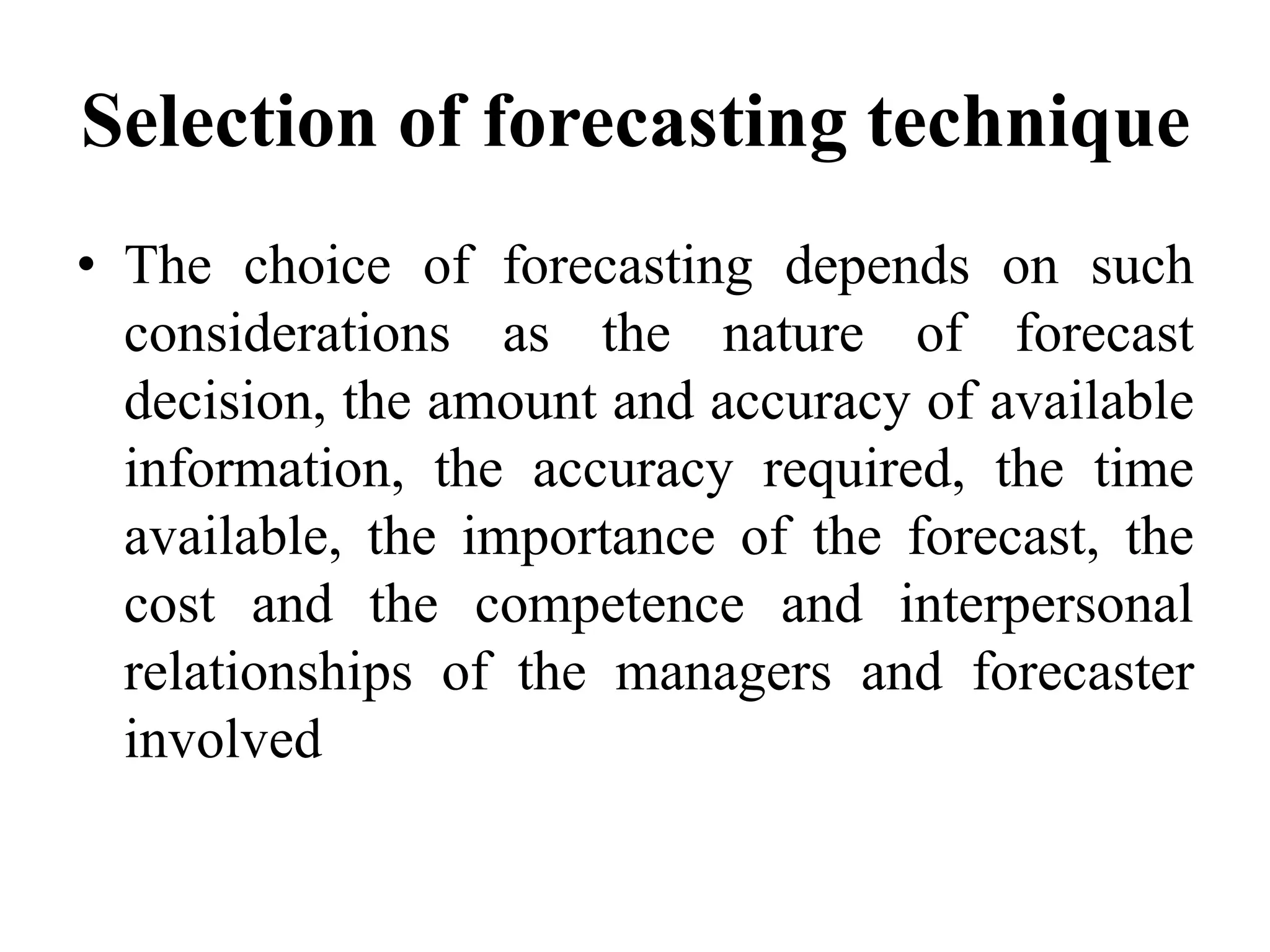 Selection of forecasting technique
• The choice of forecasting depends on such
considerations as the nature of forecast
decision, the amount and accuracy of available
information, the accuracy required, the time
available, the importance of the forecast, the
cost and the competence and interpersonal
relationships of the managers and forecaster
involved
 