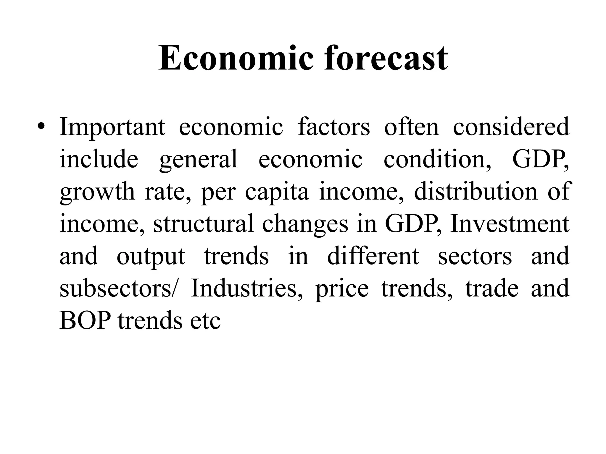 Economic forecast
• Important economic factors often considered
include general economic condition, GDP,
growth rate, per capita income, distribution of
income, structural changes in GDP, Investment
and output trends in different sectors and
subsectors/ Industries, price trends, trade and
BOP trends etc
 