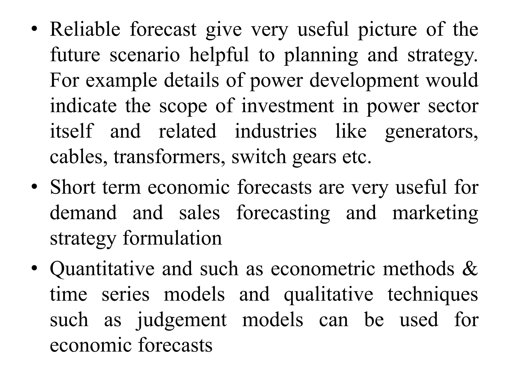 • Reliable forecast give very useful picture of the
future scenario helpful to planning and strategy.
For example details of power development would
indicate the scope of investment in power sector
itself and related industries like generators,
cables, transformers, switch gears etc.
• Short term economic forecasts are very useful for
demand and sales forecasting and marketing
strategy formulation
• Quantitative and such as econometric methods &
time series models and qualitative techniques
such as judgement models can be used for
economic forecasts
 