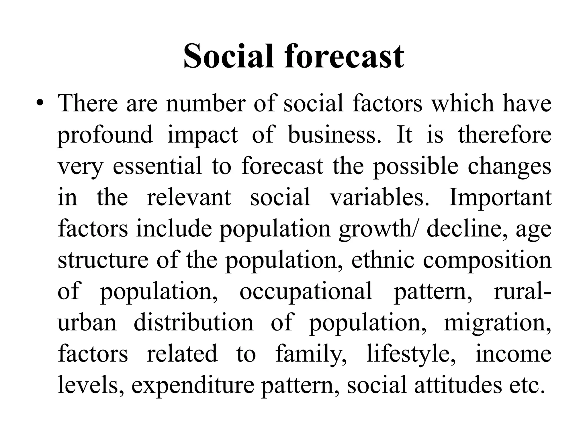 Social forecast
• There are number of social factors which have
profound impact of business. It is therefore
very essential to forecast the possible changes
in the relevant social variables. Important
factors include population growth/ decline, age
structure of the population, ethnic composition
of population, occupational pattern, rural-
urban distribution of population, migration,
factors related to family, lifestyle, income
levels, expenditure pattern, social attitudes etc.
 