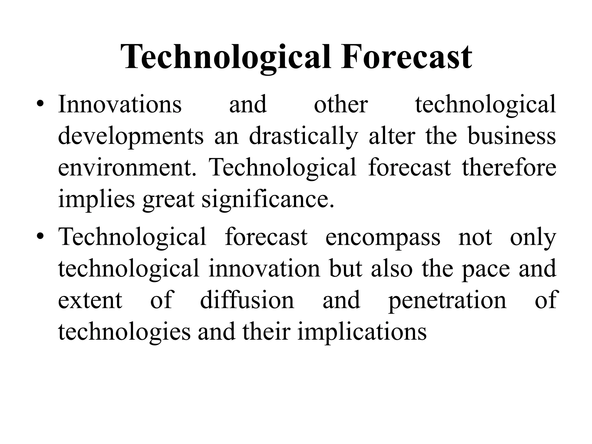 Technological Forecast
• Innovations and other technological
developments an drastically alter the business
environment. Technological forecast therefore
implies great significance.
• Technological forecast encompass not only
technological innovation but also the pace and
extent of diffusion and penetration of
technologies and their implications
 
