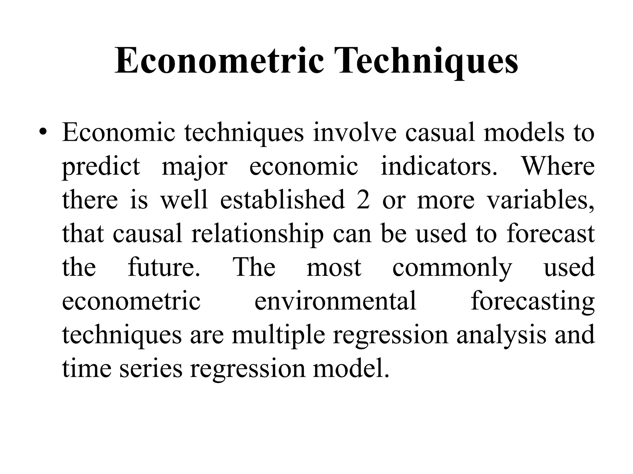 Econometric Techniques
• Economic techniques involve casual models to
predict major economic indicators. Where
there is well established 2 or more variables,
that causal relationship can be used to forecast
the future. The most commonly used
econometric environmental forecasting
techniques are multiple regression analysis and
time series regression model.
 