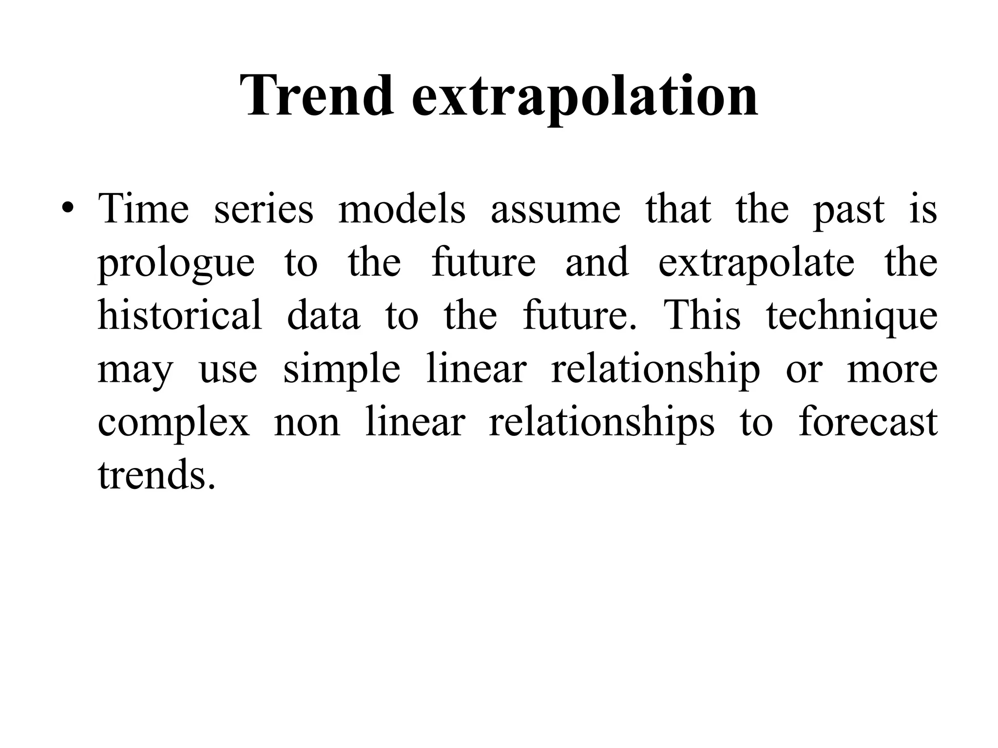 Trend extrapolation
• Time series models assume that the past is
prologue to the future and extrapolate the
historical data to the future. This technique
may use simple linear relationship or more
complex non linear relationships to forecast
trends.
 