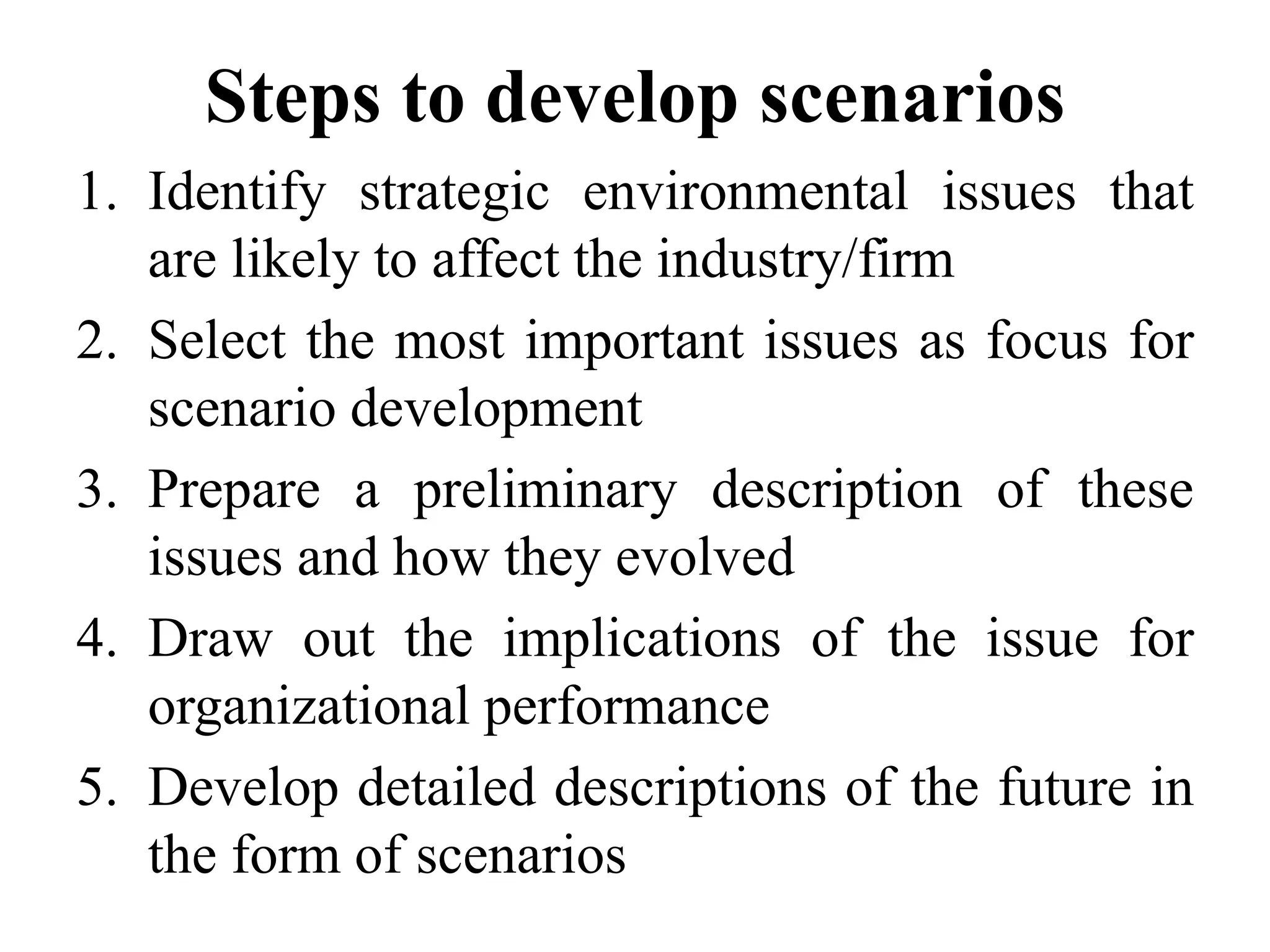 Steps to develop scenarios
1. Identify strategic environmental issues that
are likely to affect the industry/firm
2. Select the most important issues as focus for
scenario development
3. Prepare a preliminary description of these
issues and how they evolved
4. Draw out the implications of the issue for
organizational performance
5. Develop detailed descriptions of the future in
the form of scenarios
 