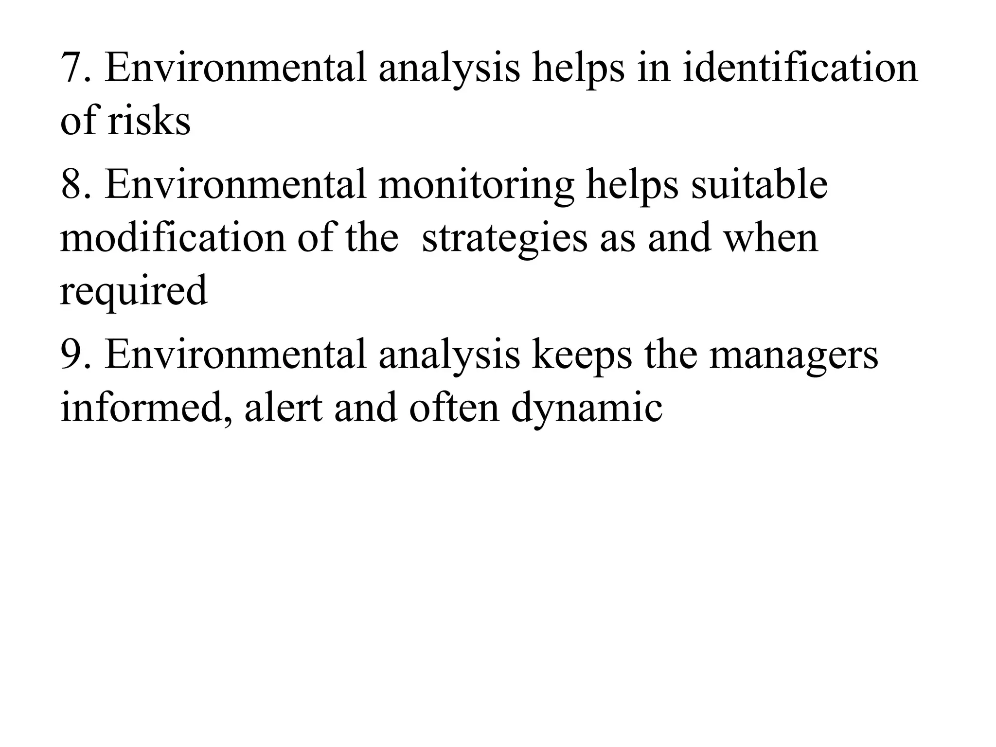 7. Environmental analysis helps in identification
of risks
8. Environmental monitoring helps suitable
modification of the strategies as and when
required
9. Environmental analysis keeps the managers
informed, alert and often dynamic
 