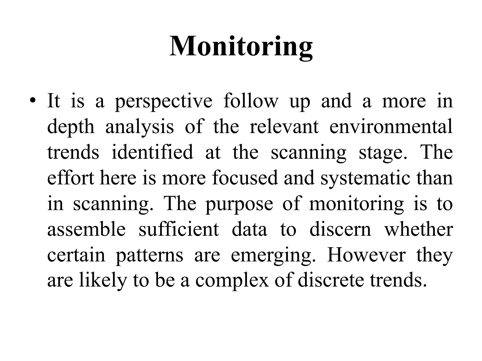 Monitoring
• It is a perspective follow up and a more in
depth analysis of the relevant environmental
trends identified at the scanning stage. The
effort here is more focused and systematic than
in scanning. The purpose of monitoring is to
assemble sufficient data to discern whether
certain patterns are emerging. However they
are likely to be a complex of discrete trends.
 