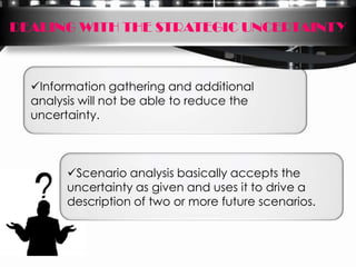 DEALING WITH THE STRATEGIC UNCERTAINTY



  Information gathering and additional
  analysis will not be able to reduce the
  uncertainty.



        Scenario analysis basically accepts the
        uncertainty as given and uses it to drive a
        description of two or more future scenarios.
 